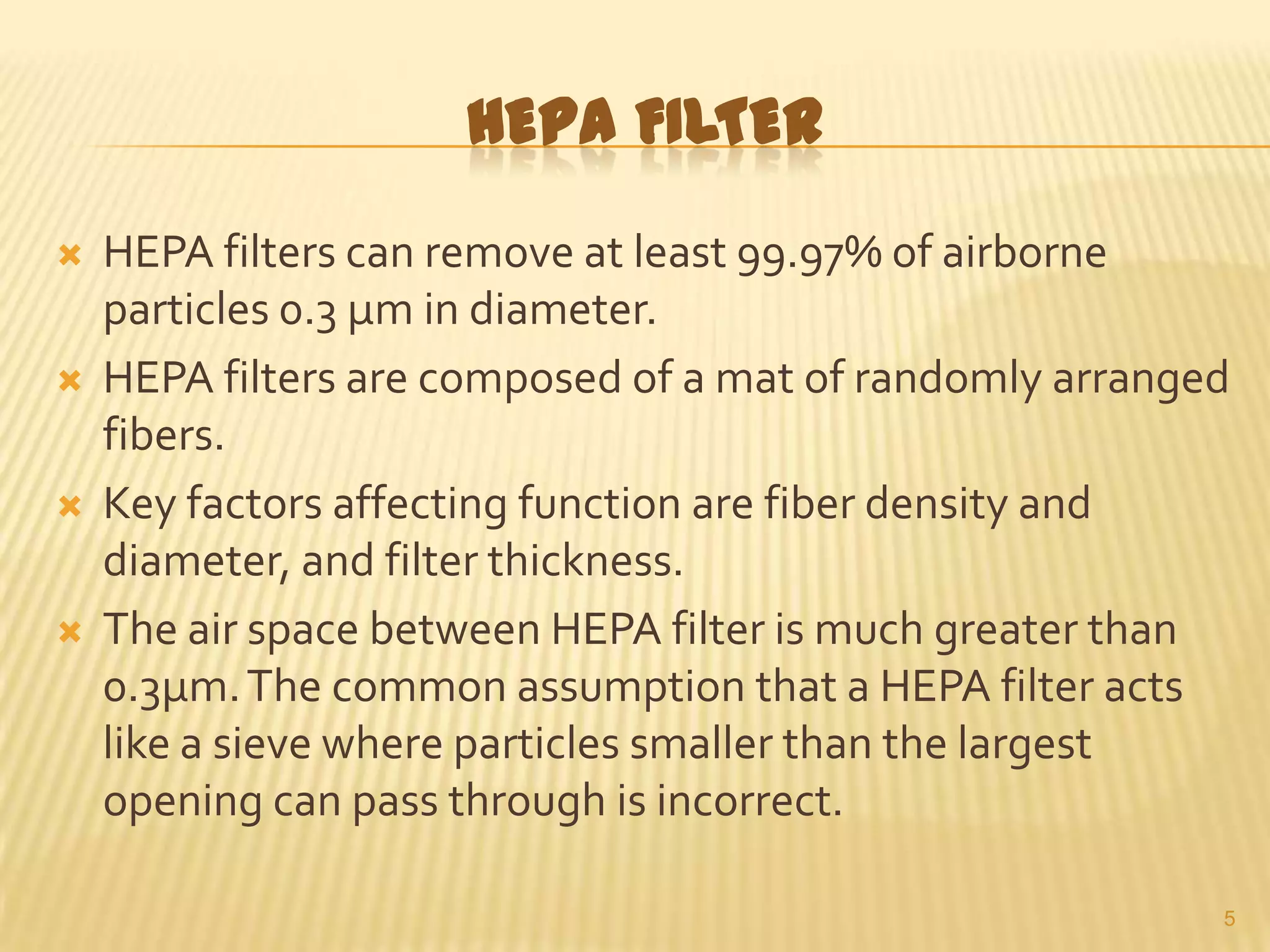 HEPA FILTER








HEPA filters can remove at least 99.97% of airborne
particles 0.3 µm in diameter.
HEPA filters are composed of a mat of randomly arranged
fibers.
Key factors affecting function are fiber density and
diameter, and filter thickness.
The air space between HEPA filter is much greater than
0.3µm. The common assumption that a HEPA filter acts
like a sieve where particles smaller than the largest
opening can pass through is incorrect.
5

 