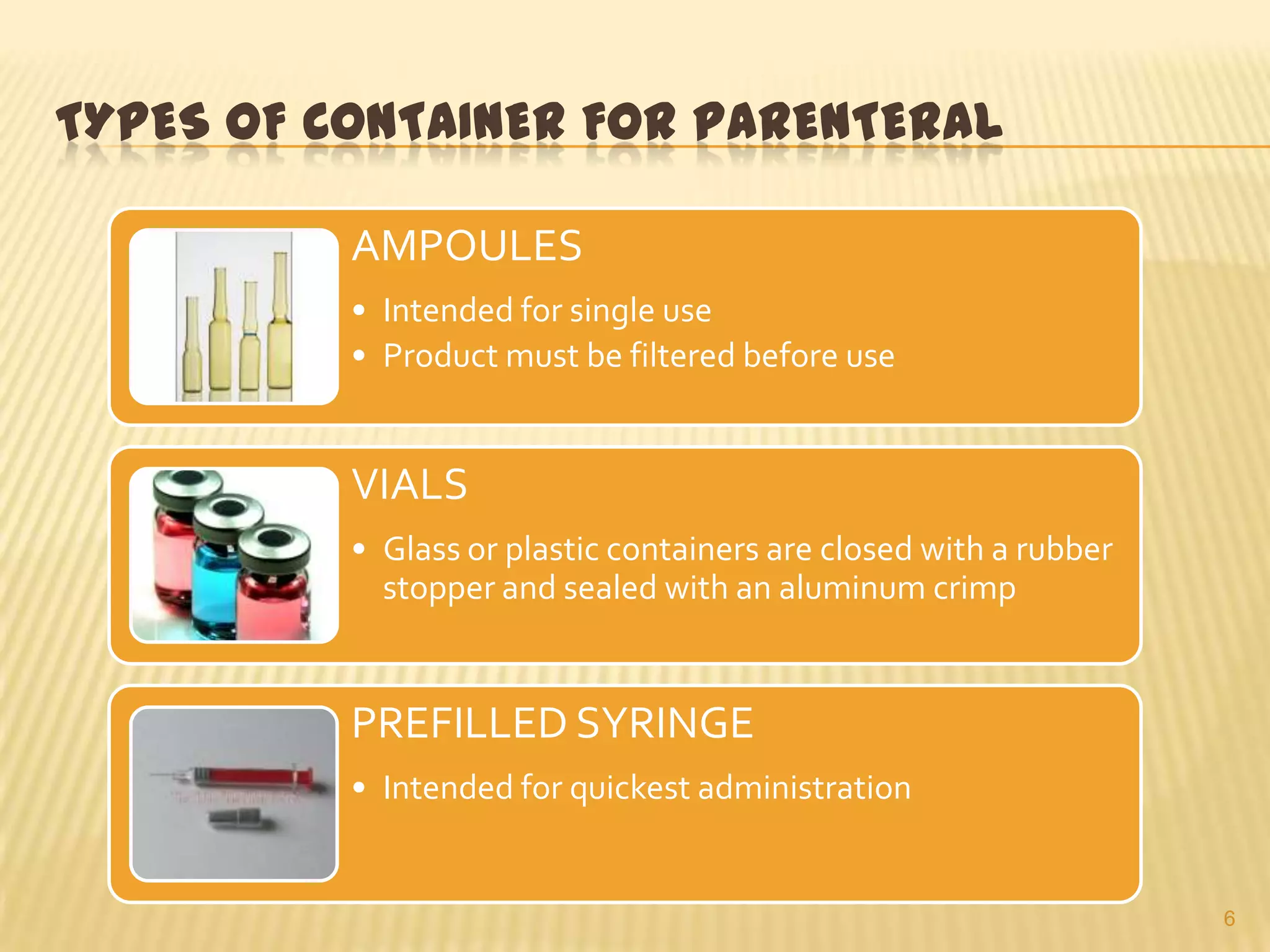 TYPES OF CONTAINER FOR PARENTERAL
AMPOULES
• Intended for single use
• Product must be filtered before use

VIALS
• Glass or plastic containers are closed with a rubber
stopper and sealed with an aluminum crimp

PREFILLED SYRINGE
• Intended for quickest administration

6

 