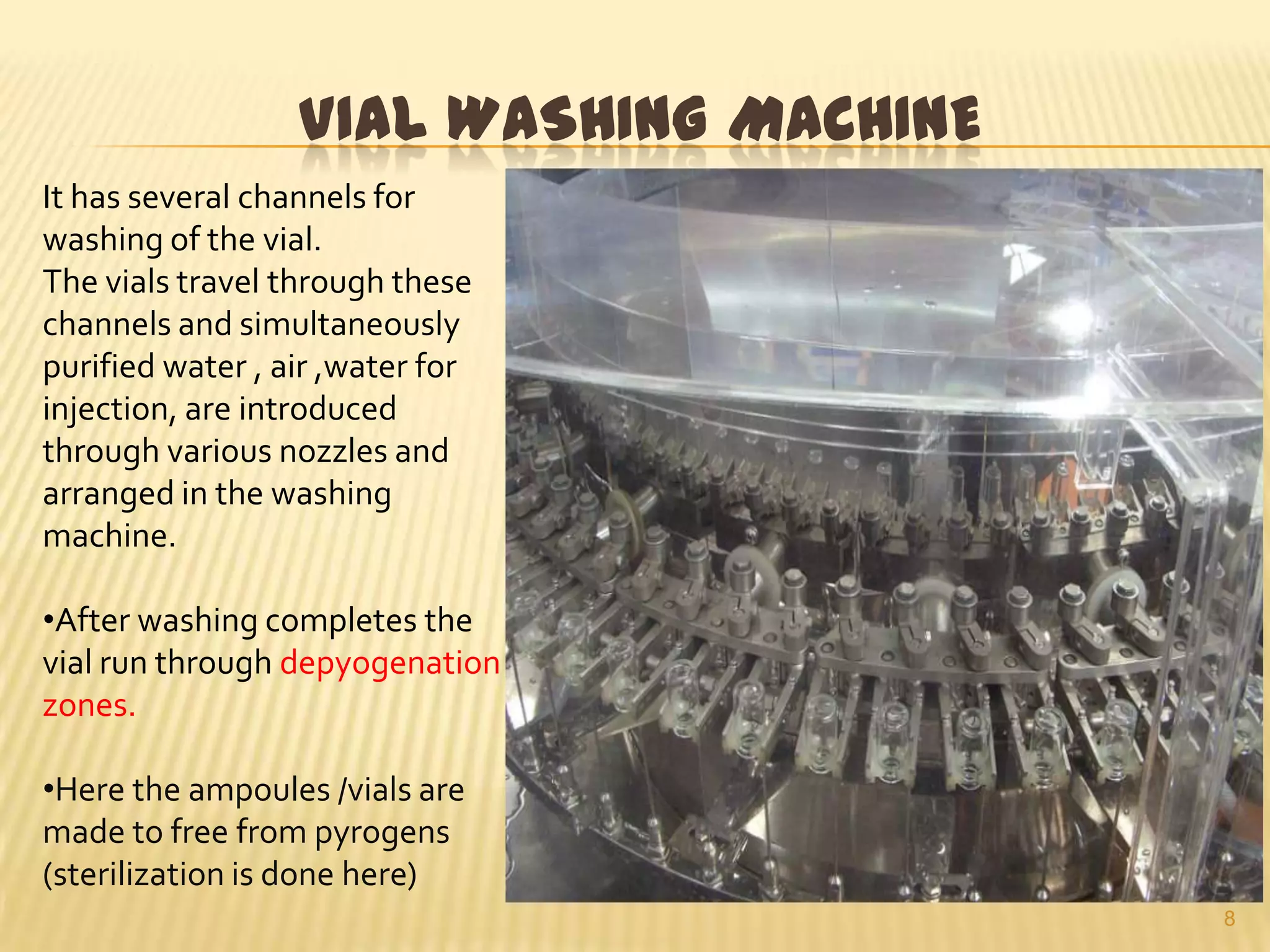 VIAL WASHING MACHINE
It has several channels for
washing of the vial.
The vials travel through these
channels and simultaneously
purified water , air ,water for
injection, are introduced
through various nozzles and
arranged in the washing
machine.
•After washing completes the
vial run through depyogenation
zones.
•Here the ampoules /vials are
made to free from pyrogens
(sterilization is done here)
8

 