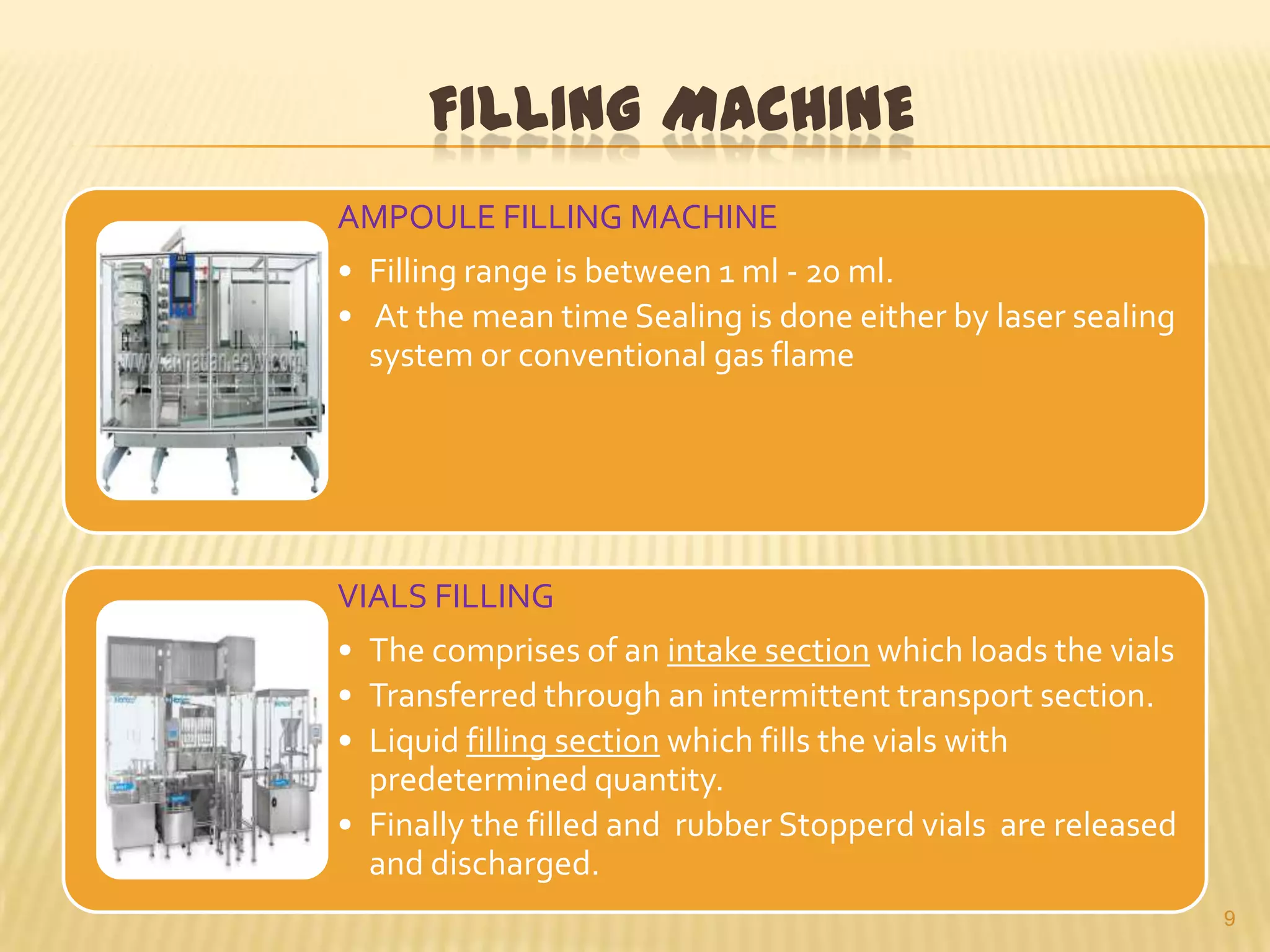 FILLING MACHINE
AMPOULE FILLING MACHINE
• Filling range is between 1 ml - 20 ml.
• At the mean time Sealing is done either by laser sealing
system or conventional gas flame

VIALS FILLING
• The comprises of an intake section which loads the vials
• Transferred through an intermittent transport section.
• Liquid filling section which fills the vials with
predetermined quantity.
• Finally the filled and rubber Stopperd vials are released
and discharged.
9

 