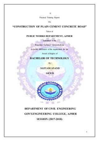 1
A
Practical Training Report
On
“CONSTRUCTION OF PLAIN CEMENT CONCRETE ROAD”
Taken at
PUBLIC WORKS DEPARTMENT, AJMER
Submitted to the
Rajasthan Technical University,Kota
In partial fulfillment of the requirement for the
Award of degree of
BACHELOR OF TECHNOLOGY
By
SATYAM ANAND
14CE51
DEPARTMENT OF CIVIL ENGINEERING
GOVT.ENGINEERING COLLEGE, AJMER
SESSION (2017-2018)
 