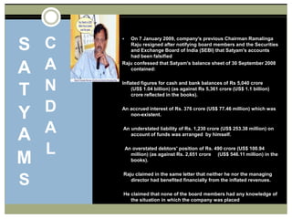 SATYAMSCANDALOn 7 January 2009, company’s previous Chairman RamalingaRaju resigned after notifying board members and the Securities and Exchange Board of India (SEBI) that Satyam's accounts had been falsifiedRaju confessed that Satyam's balance sheet of 30 September 2008 contained:Inflated figures for cash and bank balances of Rs 5,040 crore (US$ 1.04 billion) (as against Rs 5,361 crore (US$ 1.1 billion) crore reflected in the books). An accrued interest of Rs. 376 crore (US$ 77.46 million) which was non-existent.  An understated liability of Rs. 1,230 crore (US$ 253.38 million) on account of funds was arranged  by himself.   An overstated debtors' position of Rs. 490 crore (US$ 100.94 million) (as against Rs. 2,651 crore     (US$ 546.11 million) in the books). Raju claimed in the same letter that neither he nor the managing director had benefited financially from the inflated revenues.  He claimed that none of the board members had any knowledge of the situation in which the company was placed 