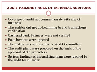  Coverage of audit not commensurate with size of
business
 The auditor did not do beginning to end transactions
verification
 Cash and bank balances were not verified
 Fake invoices were ignored
 The matter was not reported to Audit Committee
 The audit plans were prepared on the basis of the
approval of the promoters
 Serious findings of the auditing team were ignored by
the audit team leader
AUDIT FAILURE : ROLE OF INTERNAL AUDITORS
 
