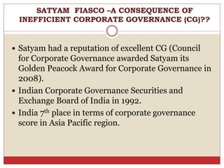  Satyam had a reputation of excellent CG (Council
for Corporate Governance awarded Satyam its
Golden Peacock Award for Corporate Governance in
2008).
 Indian Corporate Governance Securities and
Exchange Board of India in 1992.
 India 7th place in terms of corporate governance
score in Asia Pacific region.
SATYAM FIASCO –A CONSEQUENCE OF
INEFFICIENT CORPORATE GOVERNANCE (CG)??
 