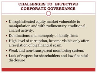  Unsophisticated equity market vulnerable to
manipulation and with rudimentary, traditional
analyst activity.
 Dominations and monopoly of family firms
 High level of corruption, become visible only after
a revelation of big financial scam.
 Weak and non-transparent monitoring system.
 Lack of respect for shareholders and low financial
disclosure
CHALLENGES TO EFFECTIVE
CORPORATE GOVERNANCE
 