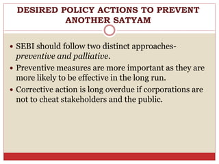 DESIRED POLICY ACTIONS TO PREVENT
ANOTHER SATYAM
 SEBI should follow two distinct approaches-
preventive and palliative.
 Preventive measures are more important as they are
more likely to be effective in the long run.
 Corrective action is long overdue if corporations are
not to cheat stakeholders and the public.
 