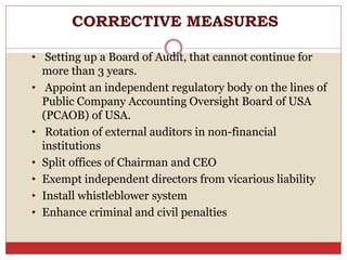 CORRECTIVE MEASURES
• Setting up a Board of Audit, that cannot continue for
more than 3 years.
• Appoint an independent regulatory body on the lines of
Public Company Accounting Oversight Board of USA
(PCAOB) of USA.
• Rotation of external auditors in non-financial
institutions
• Split offices of Chairman and CEO
• Exempt independent directors from vicarious liability
• Install whistleblower system
• Enhance criminal and civil penalties
 