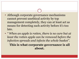 • Although corporate governance mechanisms
cannot prevent unethical activity by top
management completely, they can at least act as
means for detecting such activity before it’s too
late.
• “ When an apple is rotten, there is no cure but at
least the rotten apple can be removed before the
infection spreads and infects the whole basket”.
This is what corporate governance is all
about.
 