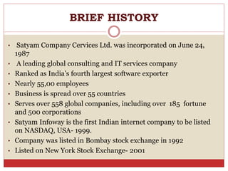 BRIEF HISTORY
• Satyam Company Cervices Ltd. was incorporated on June 24,
1987
• A leading global consulting and IT services company
• Ranked as India’s fourth largest software exporter
• Nearly 55,00 employees
• Business is spread over 55 countries
• Serves over 558 global companies, including over 185 fortune
and 500 corporations
• Satyam Infoway is the first Indian internet company to be listed
on NASDAQ, USA- 1999.
• Company was listed in Bombay stock exchange in 1992
• Listed on New York Stock Exchange- 2001
 