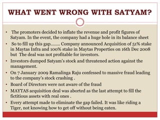WHAT WENT WRONG WITH SATYAM?
• The promoters decided to inflate the revenue and profit figures of
Satyam. In the event, the company had a huge hole in its balance sheet
• So to fill up this gap…….. Company announced Acquisition of 51% stake
in Maytas Infra and 100% stake in Maytas Properties on 16th Dec 2008
but The deal was not profitable for investors.
• Investors dumped Satyam’s stock and threatened action against the
management.
• On 7 January 2009 Ramalinga Raju confessed to massive fraud leading
to the company’s stock crashing .
• Board of Directors were not aware of the fraud
• MAYTAS acquisition deal was aborted as the last attempt to fill the
fictitious assets with real ones .
• Every attempt made to eliminate the gap failed. It was like riding a
Tiger, not knowing how to get off without being eaten.
 