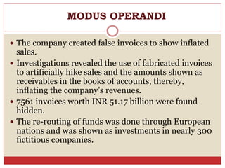 MODUS OPERANDI
 The company created false invoices to show inflated
sales.
 Investigations revealed the use of fabricated invoices
to artificially hike sales and the amounts shown as
receivables in the books of accounts, thereby,
inflating the company’s revenues.
 7561 invoices worth INR 51.17 billion were found
hidden.
 The re-routing of funds was done through European
nations and was shown as investments in nearly 300
fictitious companies.
 