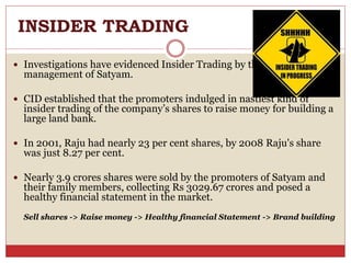 INSIDER TRADING
 Investigations have evidenced Insider Trading by the top
management of Satyam.
 CID established that the promoters indulged in nastiest kind of
insider trading of the company’s shares to raise money for building a
large land bank.
 In 2001, Raju had nearly 23 per cent shares, by 2008 Raju's share
was just 8.27 per cent.
 Nearly 3.9 crores shares were sold by the promoters of Satyam and
their family members, collecting Rs 3029.67 crores and posed a
healthy financial statement in the market.
Sell shares -> Raise money -> Healthy financial Statement -> Brand building
 