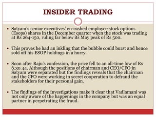 INSIDER TRADING
 Satyam’s senior executives’ en-cashed employee stock options
(Esops) shares in the December quarter when the stock was trading
at Rs 264-150, ruling far below its May peak of Rs 500.
 This proves he had an inkling that the bubble could burst and hence
sold off his ESOP holdings in a hurry.
 Soon after Raju’s confession, the price fell to an all-time low of Rs
6.30.44. Although the positions of chairman and CEO/CFO in
Satyam were separated but the findings reveals that the chairman
and the CFO were working in secret cooperation to defraud the
stakeholders for their personal gain.
 The findings of the investigations make it clear that Vadlamani was
not only aware of the happenings in the company but was an equal
partner in perpetrating the fraud.
 