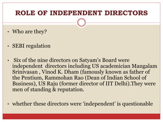 ROLE OF INDEPENDENT DIRECTORS
• Who are they?
• SEBI regulation
• Six of the nine directors on Satyam’s Board were
independent directors including US academician Mangalam
Srinivasan , Vinod K. Dham (famously known as father of
the Pentium, Rammohan Rao (Dean of Indian School of
Business), US Raju (former director of IIT Delhi).They were
men of standing & reputation.
• whether these directors were ‘independent’ is questionable
 