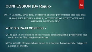 CONFESSION (By Raju):- 10
On 7th January, 2009 Raju confessed on poor performance and told that
“ IT WAS LIKE RIDING A TIGER, NOT KNOWING HOW TO GET OFF
WITHOUT BEING EATEN”
WHY DID RAJU CONFESS ?
 The gap in the balance sheet reached unmamageable proportions and
could not be filled anyhow in future.
 The whistle blowers whose email to a Satyam board member triggered
a chain of events.
 