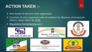ACTION TAKEN :-
 New board of director were appointed.
 Creation of new corporate code of conduct by Minister of Corporate
Affairs, steps taken by ICAI.
 Regulators Investigating are:-
11
 