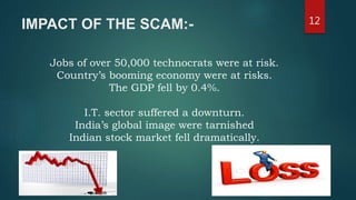 IMPACT OF THE SCAM:- 12
Jobs of over 50,000 technocrats were at risk.
Country’s booming economy were at risks.
The GDP fell by 0.4%.
I.T. sector suffered a downturn.
India’s global image were tarnished
Indian stock market fell dramatically.
 
