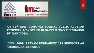 15
On 13th APR 2009, VIA FORMAL PUBLIC AUCTION
PROCESS, 46% STAKE IN SATYAM WAS PURCHASED
BY MAHINDRA.
JULY 2009, SATYAM REBRANDED ITS SERVICES AS
“MAHINDRA SATYAM”.
 