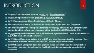 INTRODUCTION
Satyam Computers was founded in 1987 by “Ramalinga Raju.”
In 1991 company is listed in BOMBAY STOCK EXCHANGE.
In 1992 company went for a Public Issue of Equity Shares
The company has setup facilities at Secunderabad, Hyderabad and Bangalore.
The main objective of setting up a software technology park and a 100 percent export
oriented unit for software development with a dedicated 64 KBPS satellite link.
In 1993 company has entered into a joint venture agreement with Dun & Bradstreet Corp.,
U.S.A. for development of softwares.
In 1996 two offices were set up, one in USA and other in Japan. And the company has
added new business partners in Australia, Canada, Japan and Europe.
In 1999 Satyam Computer, becomes the first Indian information and communication
technology company to be listed on NASDAQ, and Satyam expands footprint to 30
countries.
3
`
 
