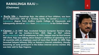 4
RAMALINGA RAJU :-
(Chairman)
► Early life :- Ramalinga Raju, the eldest of four children, was born
on 16 September 1954 to a farming family. He earned a Bachelor of
Commerce degree from Andhra Loyola College at Vijayawada and
subsequently earned an MBA from Ohio University in the United States.
►Career :- In 1987, Raju incubated Satyam Computer Services along
with one of his brothers-in-law, DVS Raju at P&T colony
in Secunderabad and 20 employees. In 1991, Satyam won its first fortune
500 client. Raju was talking about Satyam's ambition of operating out of
50 countries with an employee count of more than 50,000. In 1999, Raju
launched Satyam Infoway (Sify) as Satyam's internet subsidiary, thereby
becoming an early participant in the Indian internet service market. Sify
was later sold to Raju Vegesna.
 