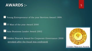 AWARDS :-
Young Entrepreneur of the year Services Award 1999.
IT Man of the year Award 2000
Asia Business Leader Award 2002
Golden Peacock Award for Corporate Governance 2008
(revoked after the fraud was confessed)
5
 