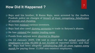 How Did It Happened ?
 Raju and his brother, B Rama Raju, were arrested by the Andhra
Pradesh police on charges of breach of trust, conspiracy, falsification
of records and cheating.
 Raju has mislead various investors.
 Raju had also used dummy accounts to trade in Satyam’s shares.
 He has violated the insider trading norm.
 Funds from satyam were diverted to Maytas.
 On 22 January 2009, CBI told in court that the actual number of
employees is only 40,000 & not 53,000 as reported earlier, and that
Mr. Raju had been allegedly withdrawing INR 20 crore rupees every
month for paying these 13,000 non-existent employees.
7
 