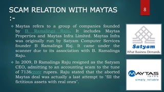 SCAM RELATION WITH MAYTAS
:-
 Maytas refers to a group of companies founded
by B. Ramalinga Raju. It includes Maytas
Properties and Maytas Infra Limited. Maytas Infra
was originally run by Satyam Computer Services
founder B Ramalinga Raj. It came under the
scanner due to its association with B. Ramalinga
Raju.
 In 2009, B Ramalinga Raju resigned as the Satyam
CEO, admitting to an accounting scam to the tune
of 7136crore rupees. Raju stated that the aborted
Maytas deal was actually a last attempt to "fill the
fictitious assets with real ones".
8
 