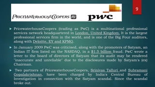  PricewaterhouseCoopers (trading as PwC) is a multinational professional
services network headquartered in London, United Kingdom. It is the largest
professional services firm in the world, and is one of the Big Four auditors,
along with Deloitte, EY and KPMG.
 In January 2009 PwC was criticised, along with the promoters of Satyam, an
Indian IT firm listed on the NASDAQ, in a $1.5 billion fraud. PwC wrote a
letter to the board of directors of Satyam that its audit may be rendered
"inaccurate and unreliable" due to the disclosures made by Satyam's (ex)
Chairman.
 Two partners of PricewaterhouseCoopers, Srinivas Talluri and Subramani
Gopalakrishnan, have been charged by India's Central Bureau of
Investigation in connection with the Satyam scandal. Since the scandal
broke out.
9
 
