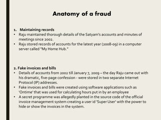 Anatomy of a fraud
1. Maintaining records
• Raju maintained thorough details of the Satyam's accounts and minutes of
meetings since 2002.
• Raju stored records of accounts for the latest year (2008-09) in a computer
server called "My Home Hub.”
2. Fake invoices and bills
• Details of accounts from 2002 till January 7, 2009 – the day Raju came out with
his dramatic, five-page confession - were stored in two separate Internet
Protocol (IP) addresses.
• Fake invoices and bills were created using software applications such as
'Ontime' that was used for calculating hours put in by an employee
• A secret programme was allegedly planted in the source code of the official
invoice management system creating a user id 'Super User' with the power to
hide or show the invoices in the system.
 