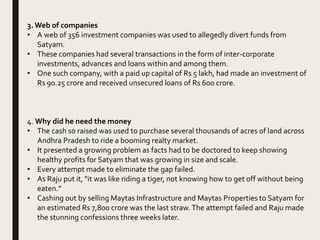 3. Web of companies
• A web of 356 investment companies was used to allegedly divert funds from
Satyam.
• These companies had several transactions in the form of inter-corporate
investments, advances and loans within and among them.
• One such company, with a paid up capital of Rs 5 lakh, had made an investment of
Rs 90.25 crore and received unsecured loans of Rs 600 crore.
4. Why did he need the money
• The cash so raised was used to purchase several thousands of acres of land across
Andhra Pradesh to ride a booming realty market.
• It presented a growing problem as facts had to be doctored to keep showing
healthy profits for Satyam that was growing in size and scale.
• Every attempt made to eliminate the gap failed.
• As Raju put it, "it was like riding a tiger, not knowing how to get off without being
eaten.”
• Cashing out by selling Maytas Infrastructure and Maytas Properties to Satyam for
an estimated Rs 7,800 crore was the last straw.The attempt failed and Raju made
the stunning confessions three weeks later.
 