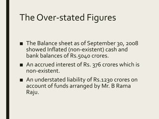 The Over-stated Figures
■ The Balance sheet as of September 30, 2008
showed Inflated (non-existent) cash and
bank balances of Rs.5040 crores.
■ An accrued interest of Rs. 376 crores which is
non-existent.
■ An understated liability of Rs.1230 crores on
account of funds arranged by Mr. B Rama
Raju.
 