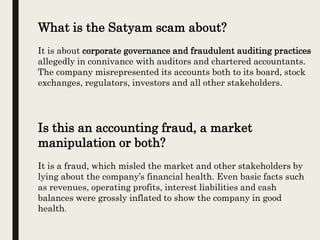 What is the Satyam scam about?
It is about corporate governance and fraudulent auditing practices
allegedly in connivance with auditors and chartered accountants.
The company misrepresented its accounts both to its board, stock
exchanges, regulators, investors and all other stakeholders.
Is this an accounting fraud, a market
manipulation or both?
It is a fraud, which misled the market and other stakeholders by
lying about the company’s financial health. Even basic facts such
as revenues, operating profits, interest liabilities and cash
balances were grossly inflated to show the company in good
health.
 