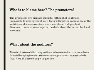 Who is to blame here? The promoters?
The promoters are primary culprits, although it is almost
impossible to misrepresent such facts without the connivance of the
auditors and some executive board members. Independent
directors, it seems, were kept in the dark about the actual books of
accounts.
What about the auditors?
The role of external third party auditors, who were tasked to ensure that no
financial bungling is undertaken to carry out promoters’ interest or hide
facts, have also been brought to question
 