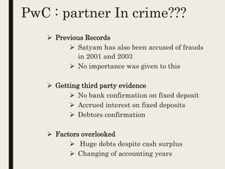 PwC : partner In crime???
 Previous Records
 Satyam has also been accused of frauds
in 2001 and 2003
 No importance was given to this
 Getting third party evidence
 No bank confirmation on fixed deposit
 Accrued interest on fixed deposits
 Debtors confirmation
 Factors overlooked
 Huge debts despite cash surplus
 Changing of accounting years
 