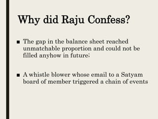 ■ The gap in the balance sheet reached
unmatchable proportion and could not be
filled anyhow in future;
■ A whistle blower whose email to a Satyam
board of member triggered a chain of events
Why did Raju Confess?
 