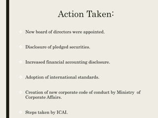 Action Taken:
 New board of directors were appointed.
 Disclosure of pledged securities.
 Increased financial accounting disclosure.
 Adoption of international standards.
 Creation of new corporate code of conduct by Ministry of
Corporate Affairs.
 Steps taken by ICAI.
 