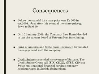 Consequences
■ Before the scandal it’s share price was Rs 300 in
oct.2008. Just after this scandal the share price go
down to Rs 6.30.
■ On 10 January 2009, the Company Law Board decided
to bar the current board of Satyam from functioning.
■ Bank of America and State Farm Insurance terminated
its engagement with the company.
■ Credit Suisse suspended its coverage of Satyam. The
Credit Suisse Group AG (SIX: CSGN, NYSE: CS) is a
Swiss multinational financial services company
headquartered in Zurich, Switzerland.
 
