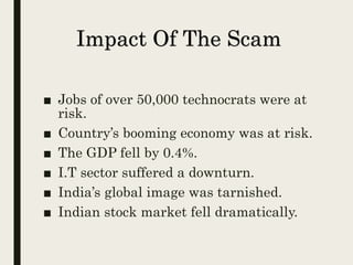 Impact Of The Scam
■ Jobs of over 50,000 technocrats were at
risk.
■ Country’s booming economy was at risk.
■ The GDP fell by 0.4%.
■ I.T sector suffered a downturn.
■ India’s global image was tarnished.
■ Indian stock market fell dramatically.
 