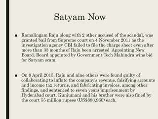 Satyam Now
■ Ramalingam Raju along with 2 other accused of the scandal, was
granted bail from Supreme court on 4 November 2011 as the
investigation agency CBI failed to file the charge sheet even after
more than 33 months of Raju been arrested Appointing New
Board. Board appointed by Government.Tech Mahindra wins bid
for Satyam scam.
■ On 9 April 2015, Raju and nine others were found guilty of
collaborating to inflate the company's revenue, falsifying accounts
and income tax returns, and fabricating invoices, among other
findings, and sentenced to seven years imprisonment by
Hyderabad court. Kunjumani and his brother were also fined by
the court 55 million rupees (US$883,960) each.
 