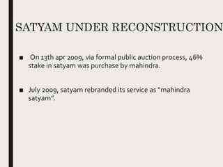 SATYAM UNDER RECONSTRUCTION
■ On 13th apr 2009, via formal public auction process, 46%
stake in satyam was purchase by mahindra.
■ July 2009, satyam rebranded its service as “mahindra
satyam”.
 