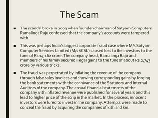 The Scam
■ The scandal broke in 2009 when founder-chairman of Satyam Computers
Ramalinga Raju confessed that the company’s accounts were tampered
with.
■ This was perhaps India's biggest corporate fraud case where M/s Satyam
Computer Services Limited (M/s SCSL) caused loss to the investors to the
tune of Rs.14,162 crore.The company head, Ramalinga Raju and
members of his family secured illegal gains to the tune of about Rs.2,743
crore by various tricks.
■ The fraud was perpetrated by inflating the revenue of the company
through false sales invoices and showing corresponding gains by forging
the bank statements with the connivance of the Statutory and Internal
Auditors of the company.The annual financial statements of the
company with inflated revenue were published for several years and this
lead to higher price of the scrip in the market. In the process, innocent
investors were lured to invest in the company.Attempts were made to
conceal the fraud by acquiring the companies of kith and kin.
 
