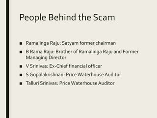 People Behind the Scam
■ Ramalinga Raju: Satyam former chairman
■ B Rama Raju: Brother of Ramalinga Raju and Former
Managing Director
■ V Srinivas: Ex-Chief financial officer
■ S Gopalakrishnan: PriceWaterhouse Auditor
■ Talluri Srinivas: Price Waterhouse Auditor
 