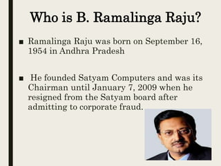 Who is B. Ramalinga Raju?
■ Ramalinga Raju was born on September 16,
1954 in Andhra Pradesh
■ He founded Satyam Computers and was its
Chairman until January 7, 2009 when he
resigned from the Satyam board after
admitting to corporate fraud.
 