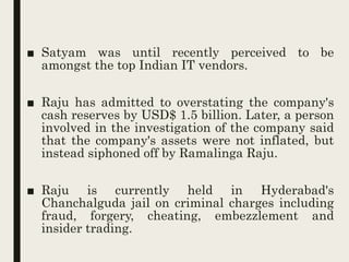 ■ Satyam was until recently perceived to be
amongst the top Indian IT vendors.
■ Raju has admitted to overstating the company's
cash reserves by USD$ 1.5 billion. Later, a person
involved in the investigation of the company said
that the company's assets were not inflated, but
instead siphoned off by Ramalinga Raju.
■ Raju is currently held in Hyderabad's
Chanchalguda jail on criminal charges including
fraud, forgery, cheating, embezzlement and
insider trading.
 