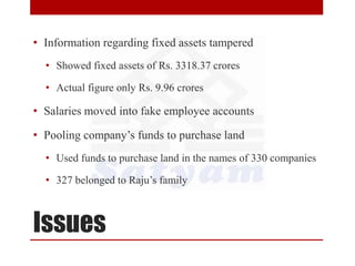 Issues
• Information regarding fixed assets tampered
• Showed fixed assets of Rs. 3318.37 crores
• Actual figure only Rs. 9.96 crores
• Salaries moved into fake employee accounts
• Pooling company’s funds to purchase land
• Used funds to purchase land in the names of 330 companies
• 327 belonged to Raju’s family
 
