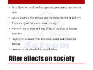 After effects on society
• Put a Question mark to the corporate governance practices in
India
• Casted doubts about the fair and independent role of auditors
• Authenticity of Pricewaterhouse damaged
• Nation’s loss of trust and credibility in the eyes of foreign
investors
• Employees suffered from financial, social and emotional
damage
• Loss to clients, shareholders and lenders
 