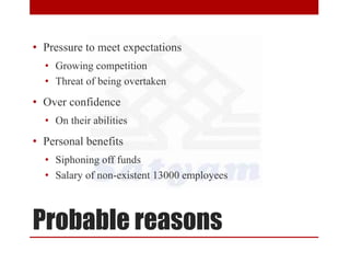 Probable reasons
• Pressure to meet expectations
• Growing competition
• Threat of being overtaken
• Over confidence
• On their abilities
• Personal benefits
• Siphoning off funds
• Salary of non-existent 13000 employees
 
