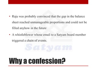 Why a confession?
• Raju was probably convinced that the gap in the balance
sheet reached unmanageable proportions and could not be
filled anyhow in the future
• A whistleblower whose email to a Satyam board member
triggered a chain of events.
 
