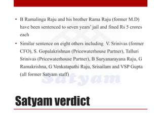 Satyam verdict
• B Ramalinga Raju and his brother Rama Raju (former M.D)
have been sentenced to seven years’ jail and fined Rs 5 crores
each
• Similar sentence on eight others including V. Srinivas (former
CFO), S. Gopalakrishnan (Pricewaterhouse Partner), Talluri
Srinivas (Pricewaterhouse Partner), B Suryanarayana Raju, G
Ramakrishna, G Venkatapathi Raju, Srisailam and VSP Gupta
(all former Satyam staff)
 