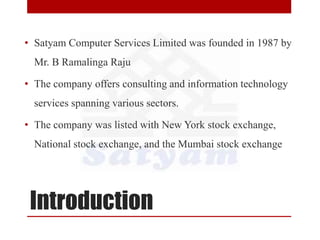 Introduction
• Satyam Computer Services Limited was founded in 1987 by
Mr. B Ramalinga Raju
• The company offers consulting and information technology
services spanning various sectors.
• The company was listed with New York stock exchange,
National stock exchange, and the Mumbai stock exchange
 